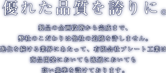 優れた品質を誇りに。製品の企画段階から完成まで、弊社のこだわりは他社の追随を許しません。進化を続ける業界にあたって、有限会社プレート工業は商品開発においても流通においても高い基準を設けております。